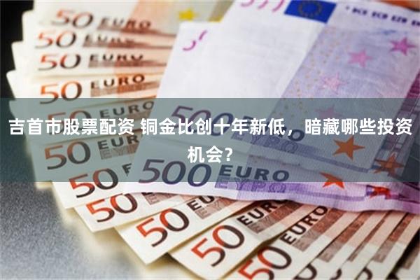 吉首市股票配资 铜金比创十年新低，暗藏哪些投资机会？